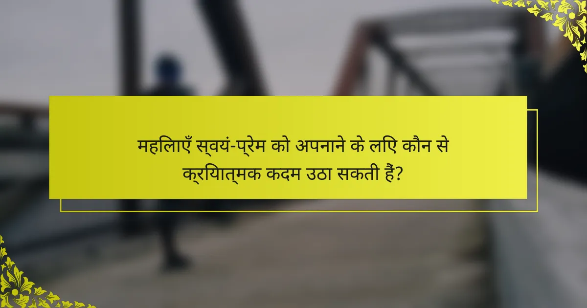 महिलाएँ स्वयं-प्रेम को अपनाने के लिए कौन से क्रियात्मक कदम उठा सकती हैं?