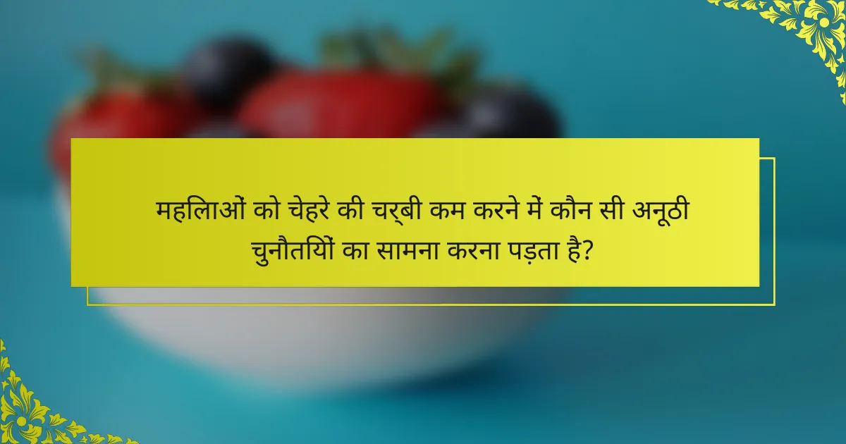 महिलाओं को चेहरे की चर्बी कम करने में कौन सी अनूठी चुनौतियों का सामना करना पड़ता है?