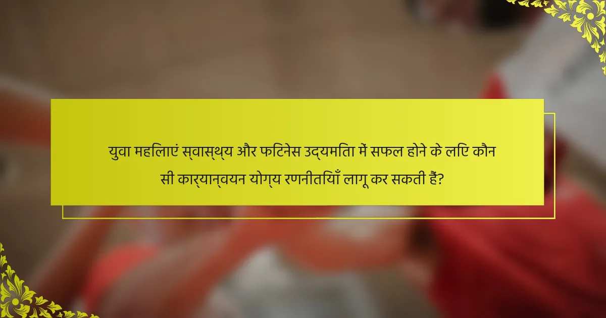 युवा महिलाएं स्वास्थ्य और फिटनेस उद्यमिता में सफल होने के लिए कौन सी कार्यान्वयन योग्य रणनीतियाँ लागू कर सकती हैं?